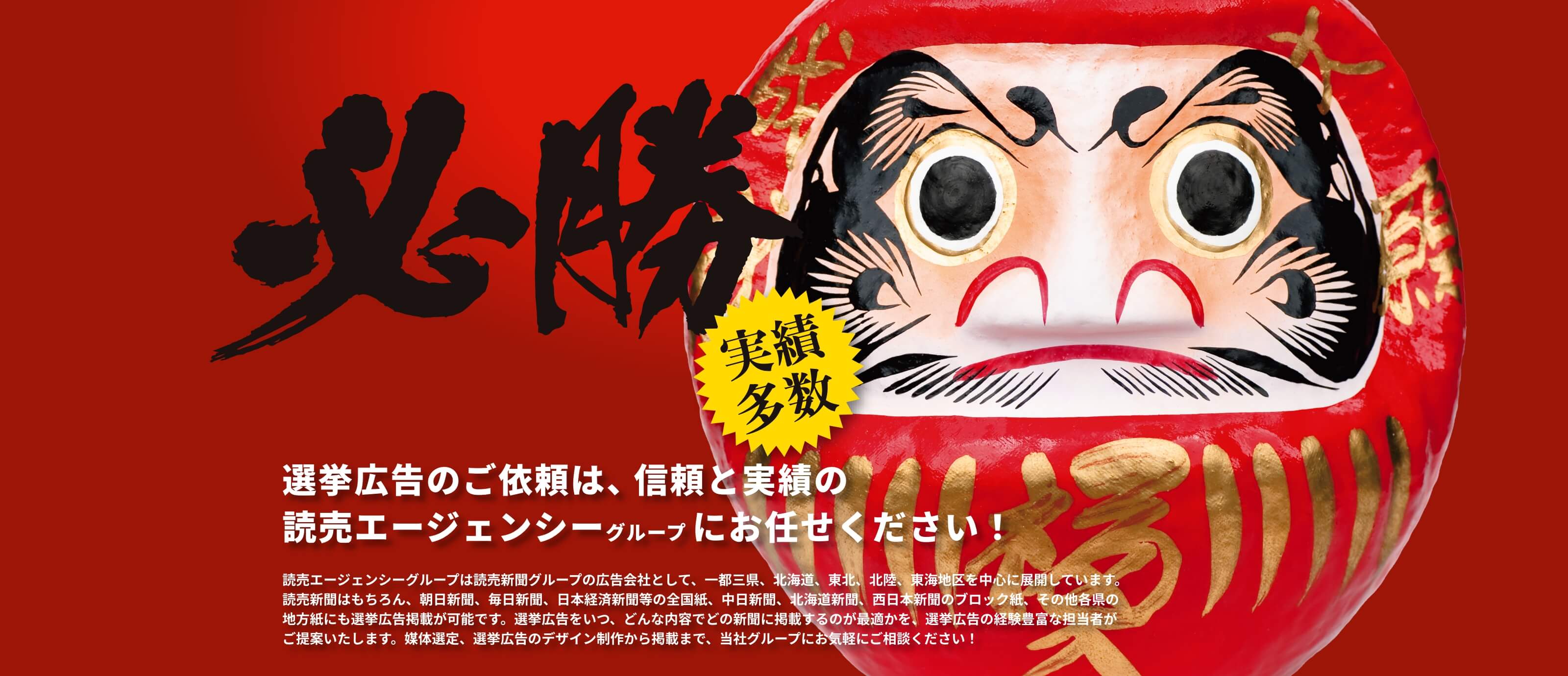 選挙広告のご依頼は、信頼と実績の読売エージェンシーグループにお任せください！（実績多数）
        読売エージェンシーグループは読売新聞グループの広告会社として、一都三県、北海道、東北、北陸、東海地区を中心に展開しています。読売新聞はもちろん、朝日新聞、毎日新聞、日本経済新聞等の全国紙、中日新聞、北海道新聞、西日本新聞のブロック紙、その他各県の地方紙にも選挙広告掲載が可能です。選挙広告をいつ、どんな内容でどの新聞に掲載するのが最適かを、選挙広告の経験豊富な担当者がご提案いたします。媒体選定、選挙広告のデザイン制作から掲載まで、当社グループにお気軽にご相談ください！