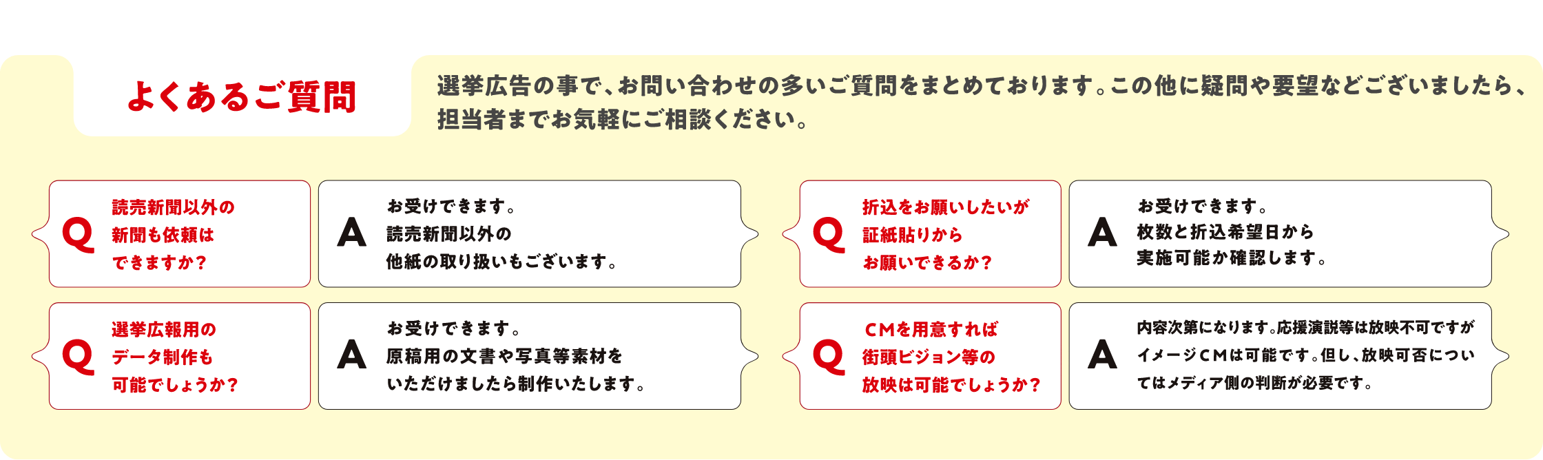 よくあるご質問
          選挙広告の事で、お問い合わせの多いご質問をまとめております。この他に疑問や要望などございましたら、担当者までお気軽にご相談ください。
          Q.読売新聞以外の新聞も依頼はできますか？　A.お受けできます。読売新聞以外の他紙の取り扱いもございます。
          Q.選挙広報用のデータ制作も可能でしょうか？　A.お受けできます。原稿用の文書や写真等素材をいただけましたら制作いたします。
          Q.折込をお願いしたいが証紙貼りからお願いできるか？　A.お受けできます。枚数と折込希望日から実施可能か確認します。
          Q.ＣＭを用意すれば街頭ビジョン等の放映は可能でしょうか？　A.内容次第になります。応援演説等は放映不可ですがイメージＣＭは可能です。但し、放映可否についてはメディア側の判断が必要です。